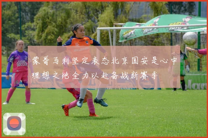 蒙哥马利坚定表态北京国安是心中理想之地全力以赴备战新赛季