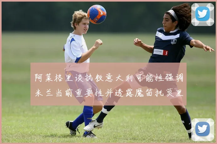 阿莱格里谈执教意大利可能性强调米兰当前重要性并透露魔笛托莫里缺阵消息