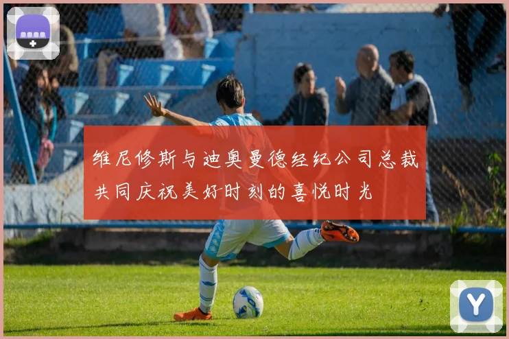 维尼修斯与迪奥曼德经纪公司总裁共同庆祝美好时刻的喜悦时光