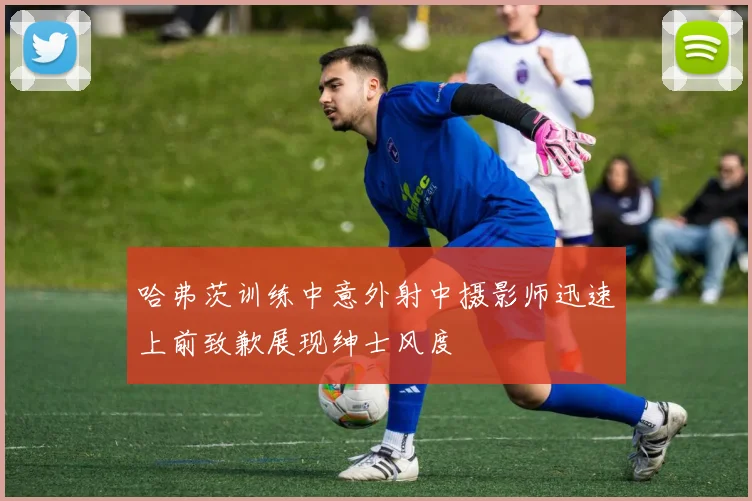 哈弗茨训练中意外射中摄影师迅速上前致歉展现绅士风度