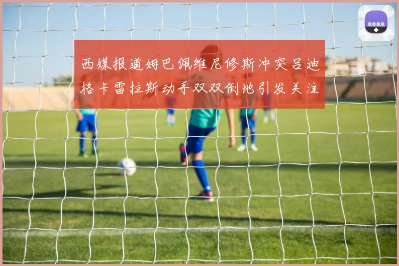西媒报道姆巴佩维尼修斯冲突吕迪格卡雷拉斯动手双双倒地引发关注