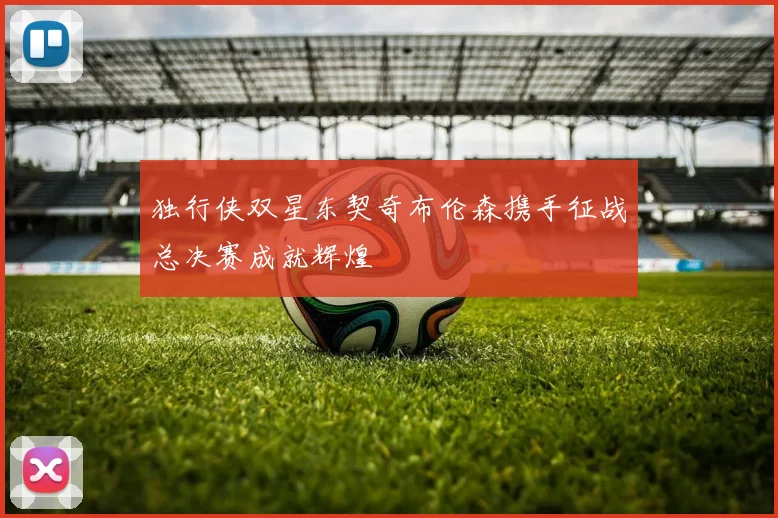 独行侠双星东契奇布伦森携手征战总决赛成就辉煌