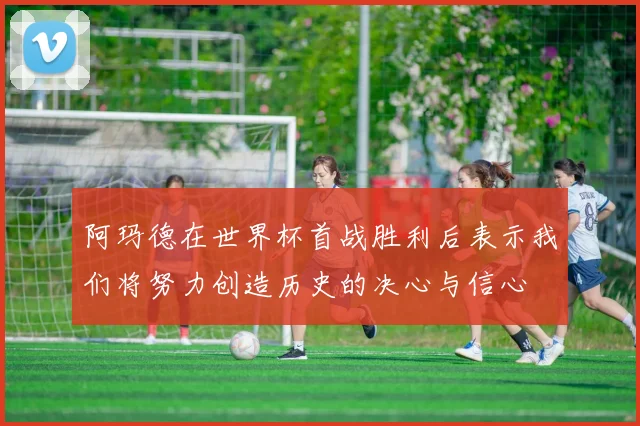 阿玛德在世界杯首战胜利后表示我们将努力创造历史的决心与信心