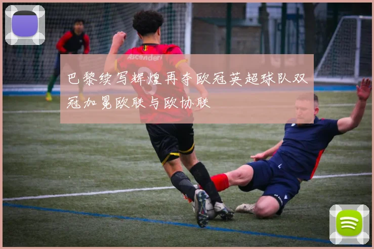 巴黎续写辉煌再夺欧冠英超球队双冠加冕欧联与欧协联