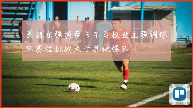 图赫尔强调萨卡不是救世主强调球队赛程挑战大于其他强队