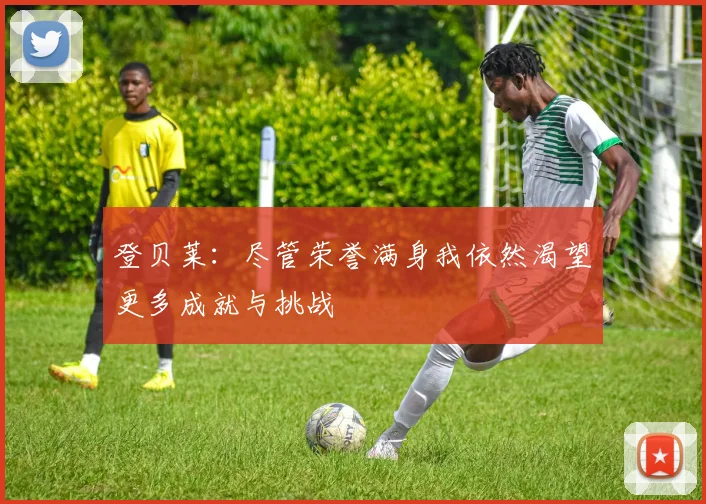 登贝莱：尽管荣誉满身我依然渴望更多成就与挑战