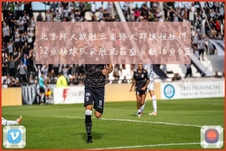 北京师大战胜云南师大邵振恒独得32分助球队获胜皮昌盛贡献16分6篮板5助攻