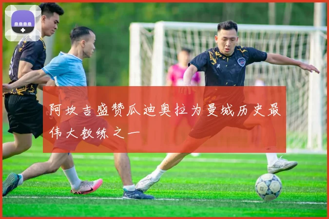 阿坎吉盛赞瓜迪奥拉为曼城历史最伟大教练之一