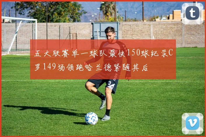 五大联赛单一球队最快150球纪录C罗149场领跑哈兰德紧随其后