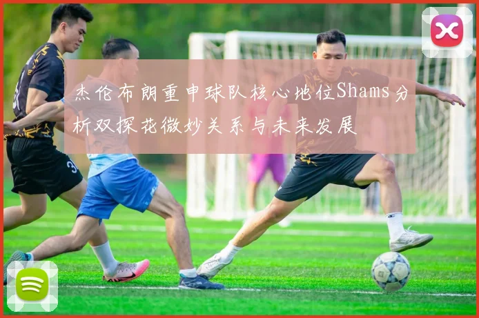 杰伦布朗重申球队核心地位Shams分析双探花微妙关系与未来发展