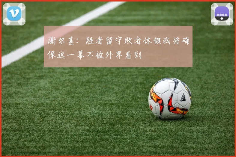 谢尔基：胜者留守败者休假我将确保这一幕不被外界看到