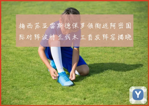 梅西苏亚雷斯德保罗领衔迈阿密国际对阵波特兰伐木工首发阵容揭晓