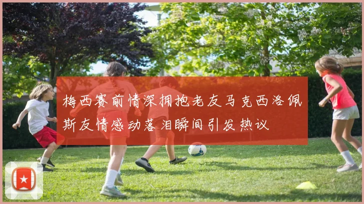 梅西赛前情深拥抱老友马克西洛佩斯友情感动落泪瞬间引发热议