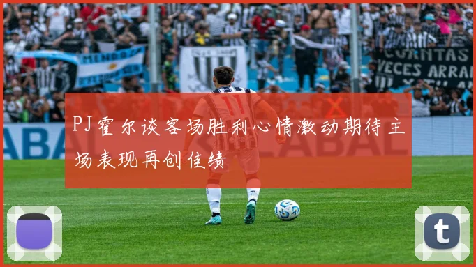 PJ霍尔谈客场胜利心情激动期待主场表现再创佳绩