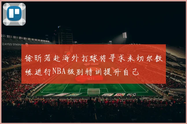 徐昕若赴海外打球将寻求米切尔教练进行NBA级别特训提升自己