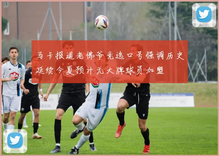 马卡报道老佛爷竞选口号强调历史延续今夏预计无大牌球员加盟