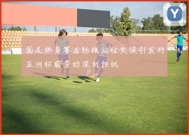 国足热身赛后防线站位失误引发对亚洲杯前景的深刻担忧
