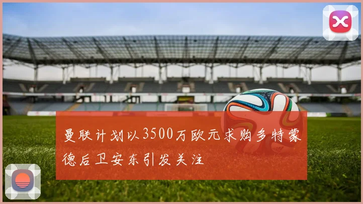 曼联计划以3500万欧元求购多特蒙德后卫安东引发关注