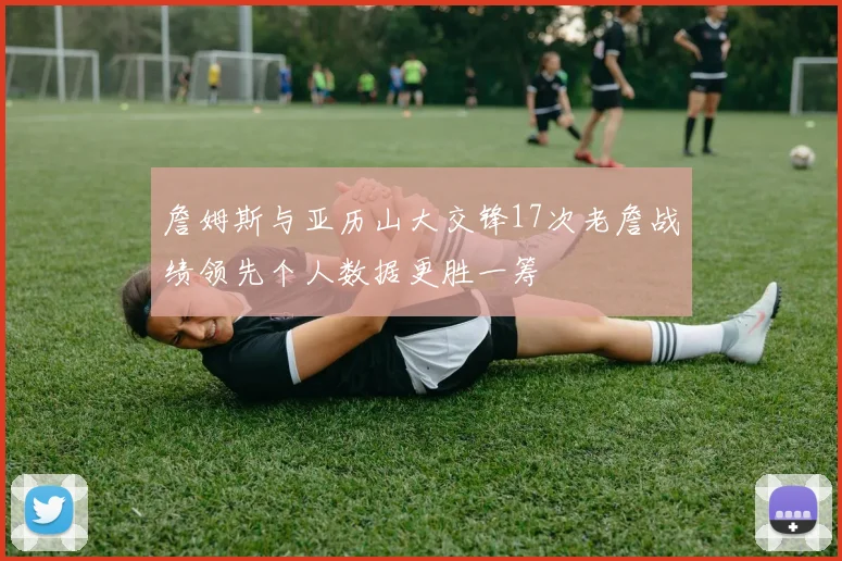 詹姆斯与亚历山大交锋17次老詹战绩领先个人数据更胜一筹