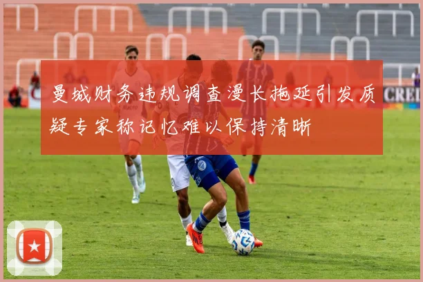 曼城财务违规调查漫长拖延引发质疑专家称记忆难以保持清晰