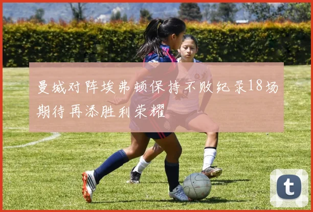 曼城对阵埃弗顿保持不败纪录18场期待再添胜利荣耀