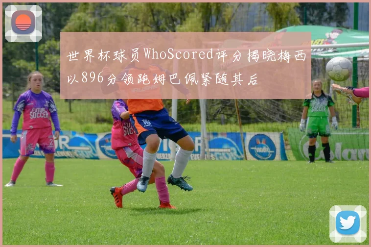 世界杯球员WhoScored评分揭晓梅西以896分领跑姆巴佩紧随其后