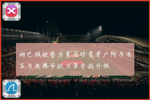 姆巴佩被誉为皇马珍贵资产阿韦洛亚与老佛爷权力争夺战升级