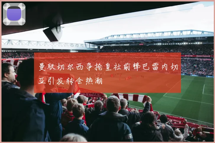 曼联切尔西争抢皇社前锋巴雷内切亚引发转会热潮