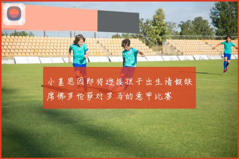 小基恩因即将迎接孩子出生请假缺席佛罗伦萨对罗马的意甲比赛