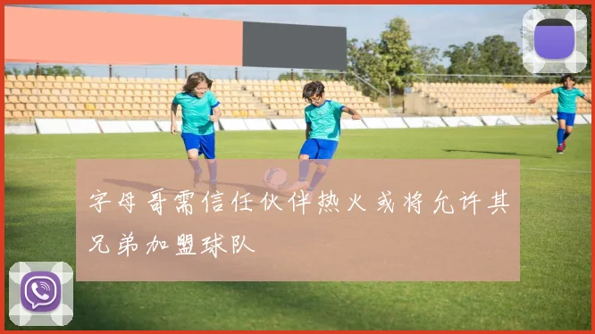 字母哥需信任伙伴热火或将允许其兄弟加盟球队