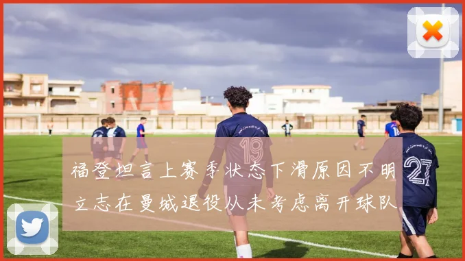 福登坦言上赛季状态下滑原因不明立志在曼城退役从未考虑离开球队